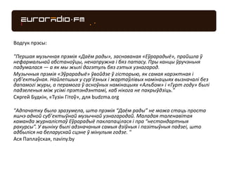 Водгук прэсы:
"Першая музычная прэмія «Даём рады», заснаваная «Еўрарадыё», прайшла ў
нефармальнай абстаноўцы, ненапружна і бяз патасу. Пры канцы ўручэньня
падумалася — а як мы жылі дагэтуль бяз гэтых узнагарод.
Музычныя прэмія «Эўрарадыё» ўвойдзе ў гісторыю, як самая карэктная і
суб’ектыўная. Найлепшых у сур’ёзных і жартаўлівых намінацыях вызначалі без
дапамогі журы, а перамога ў асноўных намінацыях «Альбом» і «Гурт году» былі
падзеленыя між усімі прэтэндэнтамі, каб нікога не пакрыўдзіць."
Сяргей Будкін, «Тузін Гітоў», для budzma.org
"Адпачатку было зразумела, што прэмія “Даём рады” не можа стаць проста
яшчэ адной суб’ектыўнай музычнай узнагародай. Маладая таленавітая
каманда журналістаў Еўрарадыё паклапацілася і пра “нестандартныя
ракурсы”. У выніку былі адзначаныя самыя дзіўныя і пазітыўныя падзеі, што
адбыліся на беларускай сцэне ў мінулым годзе. "
Ася Паплаўская, naviny.by
 