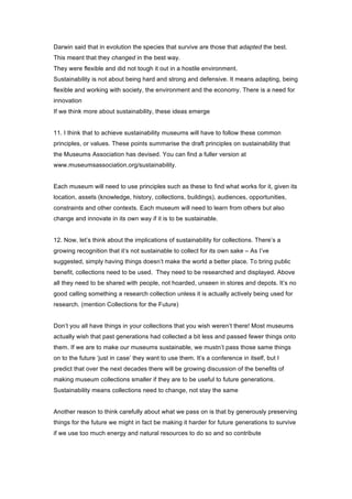 Darwin said that in evolution the species that survive are those that adapted the best.
This meant that they changed in the best way.
They were flexible and did not tough it out in a hostile environment.
Sustainability is not about being hard and strong and defensive. It means adapting, being
flexible and working with society, the environment and the economy. There is a need for
innovation
If we think more about sustainability, these ideas emerge


11. I think that to achieve sustainability museums will have to follow these common
principles, or values. These points summarise the draft principles on sustainability that
the Museums Association has devised. You can find a fuller version at
www.museumsassociation.org/sustainability.


Each museum will need to use principles such as these to find what works for it, given its
location, assets (knowledge, history, collections, buildings), audiences, opportunities,
constraints and other contexts. Each museum will need to learn from others but also
change and innovate in its own way if it is to be sustainable.


12. Now, let’s think about the implications of sustainability for collections. There’s a
growing recognition that it’s not sustainable to collect for its own sake – As I’ve
suggested, simply having things doesn’t make the world a better place. To bring public
benefit, collections need to be used. They need to be researched and displayed. Above
all they need to be shared with people, not hoarded, unseen in stores and depots. It’s no
good calling something a research collection unless it is actually actively being used for
research. (mention Collections for the Future)


Don’t you all have things in your collections that you wish weren’t there! Most museums
actually wish that past generations had collected a bit less and passed fewer things onto
them. If we are to make our museums sustainable, we mustn’t pass those same things
on to the future ‘just in case’ they want to use them. It’s a conference in itself, but I
predict that over the next decades there will be growing discussion of the benefits of
making museum collections smaller if they are to be useful to future generations.
Sustainability means collections need to change, not stay the same


Another reason to think carefully about what we pass on is that by generously preserving
things for the future we might in fact be making it harder for future generations to survive
if we use too much energy and natural resources to do so and so contribute
 