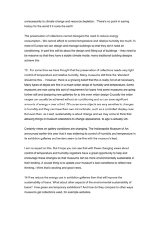 unnecessarily to climate change and resource depletion. ‘There’s no point in saving
history for the world if it costs the earth’


The preservation of collections cannot disregard the need to reduce energy
consumption.. We cannot afford to control temperature and relative humidity too much. In
most of Europe we can design and manage buildings so that they don’t need air
conditioning. In part this will be about the design and fitting out of buildings – they need to
be massive so that they have a stable climate inside; many traditional building designs
achieve this


13 . For some time we have thought that the preservation of collections needs very tight
control of temperature and relative humidity. Many museums still think the ‘standard’
should be this… However, there is a growing belief that this is really not at all necessary.
Many types of object are fine in a much wider range of humidity and temperature. Some
museums are now using this sort of requirement for loans And some museums are going
further still and designing new galleries for to this even wider design Crucially the wider
ranges can usually be achieved without air conditioning and so can save significant
amounts of energy – over a third Of course some objects are very sensitive to changes
in humidity and they can have their own microclimate, such as a controlled display case.
But even then, as I said, sustainability is about change and we may come to think that
allowing things in museum collections to change appearance, to age is actually OK.


Certainly views on gallery conditions are changing. The Indianapolis Museum of Art
announced earlier this year that it was widening its control of humidity and temperature in
its exhibition galleries and lenders seem to be fine with the museum’s lead.


I am no expert on this. But I hope you can see that with these changing views about
control of temperature and humidity registrars have a great opportunity to help and
encourage these changes so that museums can be more environmentally sustainable in
their lending. A crucial thing is to update your museum’s loan conditions to reflect new
thinking. I think that’s exciting and good news.


14 If we reduce the energy use in exhibition galleries then that will improve the
sustainability of loans. What about other aspects of the environmental sustainability of
loans? How green are temporary exhibitions? And how do they compare to other ways
museums get collections used, for example websites.
 