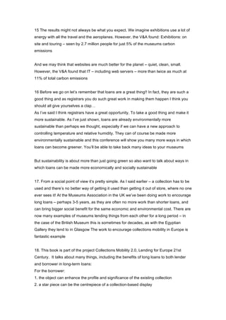 15 The results might not always be what you expect. We imagine exhibitions use a lot of
energy with all the travel and the aeroplanes. However, the V&A found: Exhibitions: on
site and touring – seen by 2.7 million people for just 5% of the museums carbon
emissions


And we may think that websites are much better for the planet – quiet, clean, small.
However, the V&A found that IT – including web servers – more than twice as much at
11% of total carbon emissions


16 Before we go on let’s remember that loans are a great thing!! In fact, they are such a
good thing and as registrars you do such great work in making them happen I think you
should all give yourselves a clap…
As I’ve said I think registrars have a great opportunity. To take a good thing and make it
more sustainable. As I’ve just shown, loans are already environmentally more
sustainable than perhaps we thought, especially if we can have a new approach to
controlling temperature and relative humidity. They can of course be made more
environmentally sustainable and this conference will show you many more ways in which
loans can become greener. You’ll be able to take back many ideas to your museums


But sustainability is about more than just going green so also want to talk about ways in
which loans can be made more economically and socially sustainable


17. From a social point of view it’s pretty simple. As I said earlier – a collection has to be
used and there’s no better way of getting it used than getting it out of store, where no one
ever sees it! At the Museums Association in the UK we’ve been doing work to encourage
long loans – perhaps 3-5 years, as they are often no more work than shorter loans, and
can bring bigger social benefit for the same economic and environmental cost. There are
now many examples of museums lending things from each other for a long period – in
the case of the British Museum this is sometimes for decades, as with the Egyptian
Gallery they lend to in Glasgow The work to encourage collections mobility in Europe is
fantastic example


18. This book is part of the project Collections Mobility 2.0, Lending for Europe 21st
Century. It talks about many things, including the benefits of long loans to both lender
and borrower in long-term loans:
For the borrower:
1. the object can enhance the profile and significance of the existing collection
2. a star piece can be the centrepiece of a collection-based display
 