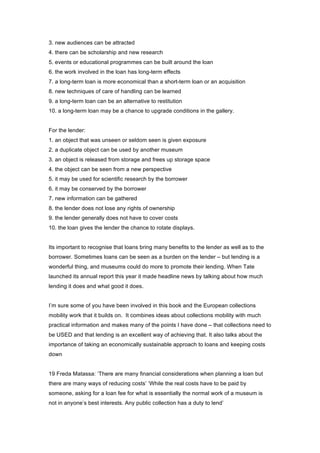 3. new audiences can be attracted
4. there can be scholarship and new research
5. events or educational programmes can be built around the loan
6. the work involved in the loan has long-term effects
7. a long-term loan is more economical than a short-term loan or an acquisition
8. new techniques of care of handling can be learned
9. a long-term loan can be an alternative to restitution
10. a long-term loan may be a chance to upgrade conditions in the gallery.


For the lender:
1. an object that was unseen or seldom seen is given exposure
2. a duplicate object can be used by another museum
3. an object is released from storage and frees up storage space
4. the object can be seen from a new perspective
5. it may be used for scientific research by the borrower
6. it may be conserved by the borrower
7. new information can be gathered
8. the lender does not lose any rights of ownership
9. the lender generally does not have to cover costs
10. the loan gives the lender the chance to rotate displays.


Its important to recognise that loans bring many benefits to the lender as well as to the
borrower. Sometimes loans can be seen as a burden on the lender – but lending is a
wonderful thing, and museums could do more to promote their lending. When Tate
launched its annual report this year it made headline news by talking about how much
lending it does and what good it does.


I’m sure some of you have been involved in this book and the European collections
mobility work that it builds on. It combines ideas about collections mobility with much
practical information and makes many of the points I have done – that collections need to
be USED and that lending is an excellent way of achieving that. It also talks about the
importance of taking an economically sustainable approach to loans and keeping costs
down


19 Freda Matassa: ‘There are many financial considerations when planning a loan but
there are many ways of reducing costs’ ‘While the real costs have to be paid by
someone, asking for a loan fee for what is essentially the normal work of a museum is
not in anyone’s best interests. Any public collection has a duty to lend’
 