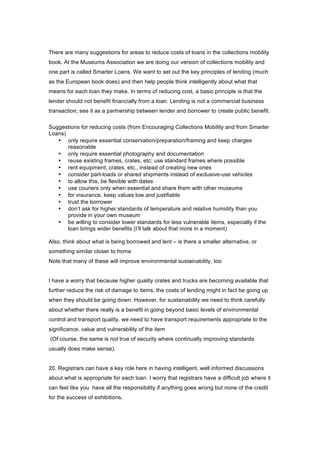 There are many suggestions for areas to reduce costs of loans in the collections mobility
book. At the Museums Association we are doing our version of collections mobility and
one part is called Smarter Loans. We want to set out the key principles of lending (much
as the European book does) and then help people think intelligently about what that
means for each loan they make. In terms of reducing cost, a basic principle is that the
lender should not benefit financially from a loan. Lending is not a commercial business
transaction; see it as a partnership between lender and borrower to create public benefit.

Suggestions for reducing costs (from Encouraging Collections Mobility and from Smarter
Loans)
   • only require essential conservation/preparation/framing and keep charges
       reasonable
   • only require essential photography and documentation
   • reuse existing frames, crates, etc; use standard frames where possible
   • rent equipment, crates, etc., instead of creating new ones
   • consider part-loads or shared shipments instead of exclusive-use vehicles
   • to allow this, be flexible with dates
   • use couriers only when essential and share them with other museums
   • for insurance, keep values low and justifiable
   • trust the borrower
   • don’t ask for higher standards of temperature and relative humidity than you
       provide in your own museum
   • be willing to consider lower standards for less vulnerable items, especially if the
       loan brings wider benefits (I’ll talk about that more in a moment)

Also, think about what is being borrowed and lent – is there a smaller alternative, or
something similar closer to home
Note that many of these will improve environmental sustainability, too


I have a worry that because higher quality crates and trucks are becoming available that
further reduce the risk of damage to items, the costs of lending might in fact be going up
when they should be going down. However, for sustainability we need to think carefully
about whether there really is a benefit in going beyond basic levels of environmental
control and transport quality. we need to have transport requirements appropriate to the
significance, value and vulnerability of the item
(Of course, the same is not true of security where continually improving standards
usually does make sense).


20. Registrars can have a key role here in having intelligent, well informed discussions
about what is appropriate for each loan. I worry that registrars have a difficult job where it
can feel like you have all the responsibility if anything goes wrong but none of the credit
for the success of exhibitions.
 