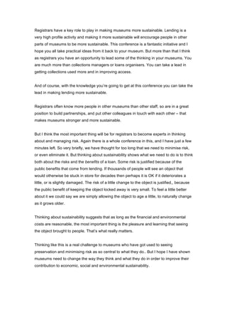 Registrars have a key role to play in making museums more sustainable. Lending is a
very high profile activity and making it more sustainable will encourage people in other
parts of museums to be more sustainable. This conference is a fantastic initiative and I
hope you all take practical ideas from it back to your museum. But more than that I think
as registrars you have an opportunity to lead some of the thinking in your museums. You
are much more than collections managers or loans organisers. You can take a lead in
getting collections used more and in improving access.


And of course, with the knowledge you’re going to get at this conference you can take the
lead in making lending more sustainable.


Registrars often know more people in other museums than other staff, so are in a great
position to build partnerships, and put other colleagues in touch with each other – that
makes museums stronger and more sustainable.


But I think the most important thing will be for registrars to become experts in thinking
about and managing risk. Again there is a whole conference in this, and I have just a few
minutes left. So very briefly, we have thought for too long that we need to minimise risk,
or even eliminate it. But thinking about sustainability shows what we need to do is to think
both about the risks and the benefits of a loan. Some risk is justified because of the
public benefits that come from lending. If thousands of people will see an object that
would otherwise be stuck in store for decades then perhaps it is OK if it deteriorates a
little, or is slightly damaged. The risk of a little change to the object is justified,, because
the public benefit of keeping the object locked away is very small. To feel a little better
about it we could say we are simply allowing the object to age a little, to naturally change
as it grows older.


Thinking about sustainability suggests that as long as the financial and environmental
costs are reasonable, the most important thing is the pleasure and learning that seeing
the object brought to people. That’s what really matters.


Thinking like this is a real challenge to museums who have got used to seeing
preservation and minimising risk as so central to what they do.. But I hope I have shown
museums need to change the way they think and what they do in order to improve their
contribution to economic, social and environmental sustainability.
 
