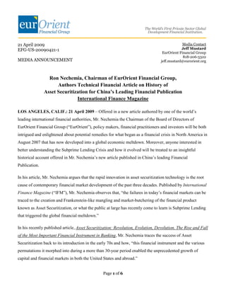 21 April 2009                                                                                   Media Contact
EFG-US-20090421-1                                                                              Jeff Mustard
                                                                                    EurOrient Financial Group
                                                                                                818-206-5322
MEDIA ANNOUNCEMENT                                                                 jeff.mustard@eurorient.org



                 Ron Nechemia, Chairman of EurOrient Financial Group,
                     Authors Technical Financial Article on History of
               Asset Securitization for China’s Leading Financial Publication
                              International Finance Magazine

LOS ANGELES, CALIF.: 21 April 2009 – Offered in a new article authored by one of the world’s
leading international financial authorities, Mr. Nechemia the Chairman of the Board of Directors of
EurOrient Financial Group (“EurOrient”), policy makers, financial practitioners and investors will be both
intrigued and enlightened about potential remedies for what began as a financial crisis in North America in
August 2007 that has now developed into a global economic meltdown. Moreover, anyone interested in
better understanding the Subprime Lending Crisis and how it evolved will be treated to an insightful
historical account offered in Mr. Nechemia’s new article published in China’s leading Financial
Publication.

In his article, Mr. Nechemia argues that the rapid innovation in asset securitization technology is the root
cause of contemporary financial market development of the past three decades. Published by International
Finance Magazine (“IFM”), Mr. Nechemia observes that, “the failures in today’s financial markets can be
traced to the creation and Frankenstein-like mangling and market-butchering of the financial product
known as Asset Securitization, or what the public at large has recently come to learn is Subprime Lending
that triggered the global financial meltdown.”

In his recently published article, Asset Securitization: Revolution, Evolution, Devolution. The Rise and Fall
of the Most Important Financial Instrument in Banking, Mr. Nechemia traces the success of Asset
Securitization back to its introduction in the early 70s and how, “this financial instrument and the various
permutations it morphed into during a more than 30-year period enabled the unprecedented growth of
capital and financial markets in both the United States and abroad.”


                                                 Page 1 of 6
 