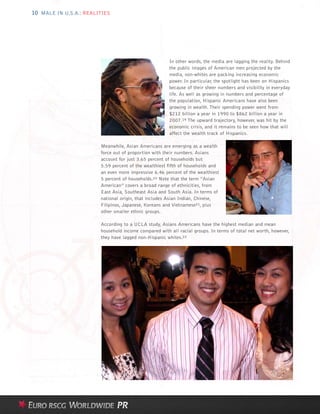 10 MALE IN U.S.A.: REALITIES




                                                       In other words, the media are lagging the reality. Behind
                                                       the public images of American men projected by the
                                                       media, non-whites are packing increasing economic
                                                       power. In particular, the spotlight has been on Hispanics
                                                       because of their sheer numbers and visibility in everyday
                                                       life. As well as growing in numbers and percentage of
                                                       the population, Hispanic Americans have also been
                                                       growing in wealth. Their spending power went from
                                                       $212 billion a year in 1990 to $862 billion a year in
                                                       2007.19 The upward trajectory, however, was hit by the
                                                       economic crisis, and it remains to be seen how that will
                                                       affect the wealth track of Hispanics.

                        Meanwhile, Asian Americans are emerging as a wealth
                        force out of proportion with their numbers. Asians
                        account for just 3.65 percent of households but
                        5.59 percent of the wealthiest fifth of households and
                        an even more impressive 6.46 percent of the wealthiest
                        5 percent of households.20 Note that the term “Asian
                        American” covers a broad range of ethnicities, from
                        East Asia, Southeast Asia and South Asia. In terms of
                        national origin, that includes Asian Indian, Chinese,
                        Filipinos, Japanese, Koreans and Vietnamese21, plus
                        other smaller ethnic groups.

                        According to a UCLA study, Asians Americans have the highest median and mean
                        household income compared with all racial groups. In terms of total net worth, however,
                        they have lagged non-Hispanic whites.22
 