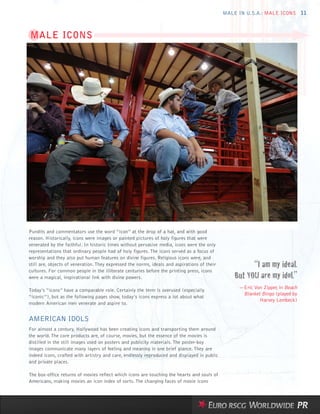 MALE IN U.S.A.: MALE ICONS 11



MALE ICONS




Pundits and commentators use the word “icon” at the drop of a hat, and with good
reason. Historically, icons were images or painted pictures of holy figures that were
venerated by the faithful. In historic times without pervasive media, icons were the only
representations that ordinary people had of holy figures. The icons served as a focus of
worship and they also put human features on divine figures. Religious icons were, and
still are, objects of veneration. They expressed the norms, ideals and aspirations of their             “I am my ideal.
                                                                                                  But YOU are my idol.”
cultures. For common people in the illiterate centuries before the printing press, icons
were a magical, inspirational link with divine powers.

                                                                                                   —Eric Von Zipper, in Beach
Today’s “icons” have a comparable role. Certainly the term is overused (especially
                                                                                                    Blanket Bingo (played by
“iconic”), but as the following pages show, today’s icons express a lot about what
                                                                                                           Harvey Lembeck)
modern American men venerate and aspire to.


AMERICAN IDOLS
For almost a century, Hollywood has been creating icons and transporting them around
the world. The core products are, of course, movies, but the essence of the movies is
distilled in the still images used on posters and publicity materials. The poster-boy
images communicate many layers of feeling and meaning in one brief glance. They are
indeed icons, crafted with artistry and care, endlessly reproduced and displayed in public
and private places.

The box-office returns of movies reflect which icons are touching the hearts and souls of
Americans, making movies an icon index of sorts. The changing faces of movie icons
 