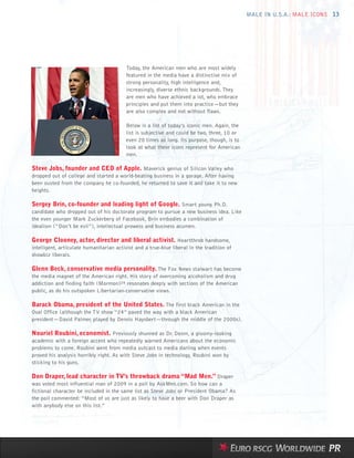 MALE IN U.S.A.: MALE ICONS 13




                                          Today, the American men who are most widely
                                          featured in the media have a distinctive mix of
                                          strong personality, high intelligence and,
                                          increasingly, diverse ethnic backgrounds. They
                                          are men who have achieved a lot, who embrace
                                          principles and put them into practice—but they
                                          are also complex and not without flaws.

                                          Below is a list of today’s iconic men. Again, the
                                          list is subjective and could be two, three, 10 or
                                          even 20 times as long. Its purpose, though, is to
                                          look at what these icons represent for American
                                          men.

Steve Jobs, founder and CEO of Apple. Maverick genius of Silicon Valley who
dropped out of college and started a world-beating business in a garage. After having
been ousted from the company he co-founded, he returned to save it and take it to new
heights.

Sergey Brin, co-founder and leading light of Google. Smart young Ph.D.
candidate who dropped out of his doctorate program to pursue a new business idea. Like
the even younger Mark Zuckerberg of Facebook, Brin embodies a combination of
idealism (“Don’t be evil”), intellectual prowess and business acumen.

George Clooney, actor, director and liberal activist. Heartthrob handsome,
intelligent, articulate humanitarian activist and a true-blue liberal in the tradition of
showbiz liberals.

Glenn Beck, conservative media personality. The Fox News stalwart has become
the media magnet of the American right. His story of overcoming alcoholism and drug
addiction and finding faith (Mormon)24 resonates deeply with sections of the American
public, as do his outspoken Libertarian-conservative views.

Barack Obama, president of the United States. The first black American in the
Oval Office (although the TV show “24” paved the way with a black American
president—David Palmer, played by Dennis Haysbert—through the middle of the 2000s).

Nouriel Roubini, economist. Previously shunned as Dr. Doom, a gloomy-looking
academic with a foreign accent who repeatedly warned Americans about the economic
problems to come. Roubini went from media outcast to media darling when events
proved his analysis horribly right. As with Steve Jobs in technology, Roubini won by
sticking to his guns.

Don Draper, lead character in TV’s throwback drama “Mad Men.” Draper
was voted most influential man of 2009 in a poll by AskMen.com. So how can a
fictional character be included in the same list as Steve Jobs or President Obama? As
the poll commented: “Most of us are just as likely to have a beer with Don Draper as
with anybody else on this list.”
 
