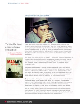 14 MALE IN U.S.A.: MALE ICONS




                              DON DRAPER: MODERN MAN?




“I’m living like there’s      “Mad Men” is no “Happy Days,” harking back to simpler, happier times, and Don

no tomorrow, because
                              Draper is no two-dimensional ’60s stereotype. “Mad Men” throws new light on today’s
                              issues by tracing them back through the decades. The show might have scored its initial
there isn’t one.”             success with the quality of the acting, the stylish sets and the intriguing plot lines, but a
                              lot of its cult status can be distilled to Draper’s fully rounded, complex character. Like
  —Don Draper, on “Mad Men”   Tony Soprano before him (and unlike most American TV characters), Draper is three-
       (played by Jon Hamm)   dimensional.

                              Don Draper lives almost 50 years ago, but he’s a modern man in a period of transition, a
                              complex figure for complex times when men are pulled in many directions by inherited
                              values, new values, urgent desires and vague longings. The way the ad man looks and
                              acts sometimes stands in sharp contrast to modern norms, but sometimes they’re
                              remarkably close.

                              He’s impeccably groomed in a way that virtually no American man is today, and he
                              smokes and drinks too much, as few American men still do—at least not in public. He’s
                              ambitious and successful in his work, but it comes at a cost. He’s trim without going
                              near a gym, he’s masterful, manly and in control, but he’s also a depressive. He’s clear
                              about what being a man involves, but he doesn’t like it. He’s principled, earnest and
                              driven, but also deceitful, sexist and hedonistic. He aims high and falls low.

                              Draper’s world is full of style and luxury cues that modern viewers can understand, even
                              though they’re now history and will never return. The “Med Men” attitude toward
                              women is history, too. Although modern women find Draper fascinating, most would not
                              put up with him. More than 40 years of social progress have made women more
                              powerful and less tolerant of casual sexism and buttoned-up, old-style male behavior.

                              And the scope of Draper’s responsibility is a lot narrower than for modern American
                              men. Thanks to the efforts of the media, activists and marketers, American men now
                              know that every purchase decision they make has potentially wider implications for local
                              employment, people in far-off places and the ecology of the planet.25
 
