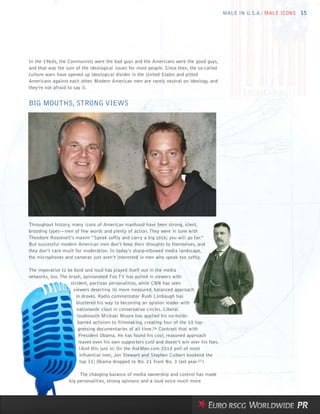 MALE IN U.S.A.: MALE ICONS 15




In the 1960s, the Communists were the bad guys and the Americans were the good guys,
and that was the sum of the ideological issues for most people. Since then, the so-called
culture wars have opened up ideological divides in the United States and pitted
Americans against each other. Modern American men are rarely neutral on ideology, and
they’re not afraid to say it.


BIG MOUTHS, STRONG VIEWS




Throughout history, many icons of American manhood have been strong, silent,
brooding types—men of few words and plenty of action. They were in tune with
Theodore Roosevelt’s maxim “Speak softly and carry a big stick; you will go far.”
But successful modern American men don’t keep their thoughts to themselves, and
they don’t care much for moderation. In today’s sharp-elbowed media landscape,
the microphones and cameras just aren’t interested in men who speak too softly.

The imperative to be bold and loud has played itself out in the media
networks, too. The brash, opinionated Fox TV has pulled in viewers with
                    strident, partisan personalities, while CNN has seen
                     viewers deserting its more measured, balanced approach
                       in droves. Radio commentator Rush Limbaugh has
                       blustered his way to becoming an opinion leader with
                        nationwide clout in conservative circles. Liberal
                        loudmouth Michael Moore has applied his no-holds-
                        barred activism to filmmaking, creating four of the 10 top-
                        grossing documentaries of all time.26 Contrast that with
                         President Obama. He has found his cool, reasoned approach
                         leaves even his own supporters cold and doesn’t win over his foes.
                         (And this just in: On the AskMen.com 2010 poll of most
                         influential men, Jon Stewart and Stephen Colbert bookend the
                          top 11; Obama dropped to No. 21 from No. 3 last year.27)

                        The changing balance of media ownership and control has made
                   big personalities, strong opinions and a loud voice much more
 