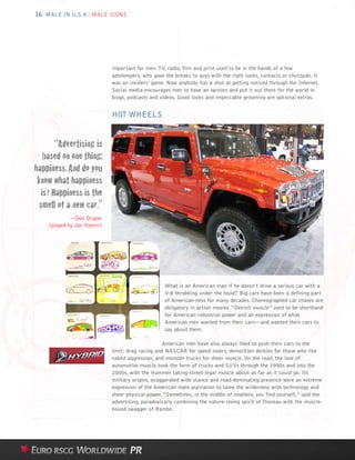 16 MALE IN U.S.A.: MALE ICONS




                           important for men. TV, radio, film and print used to be in the hands of a few
                           gatekeepers, who gave the breaks to guys with the right looks, contacts or chutzpah. It
                           was an insiders’ game. Now anybody has a shot at getting noticed through the Internet.
                           Social media encourages men to have an opinion and put it out there for the world in
                           blogs, podcasts and videos. Good looks and impeccable grooming are optional extras.


                           HOT WHEELS


        “Advertising is
    based on one thing:
happiness. And do you
 know what happiness
   is? Happiness is the
  smell of a new car.”
             —Don Draper
    (played by Jon Hamm)




                                                 What is an American man if he doesn’t drive a serious car with a
                                                 V-8 throbbing under the hood? Big cars have been a defining part
                                                 of American-ness for many decades. Choreographed car chases are
                                                 obligatory in action movies. “Detroit muscle” used to be shorthand
                                                 for American industrial power and an expression of what
                                                 American men wanted from their cars—and wanted their cars to
                                                 say about them.

                                                 American men have also always liked to push their cars to the
                           limit: drag racing and NASCAR for speed lovers, demolition derbies for those who like
                           naked aggression, and monster trucks for sheer muscle. On the road, the love of
                           automotive muscle took the form of trucks and SUVs through the 1990s and into the
                           2000s, with the Hummer taking street-legal muscle about as far as it could go. Its
                           military origins, exaggerated wide stance and road-dominating presence were an extreme
                           expression of the American male aspiration to tame the wilderness with technology and
                           sheer physical power. “Sometimes, in the middle of nowhere, you find yourself,” said the
                           advertising, paradoxically combining the nature-loving spirit of Thoreau with the muscle-
                           bound swagger of Rambo.
 