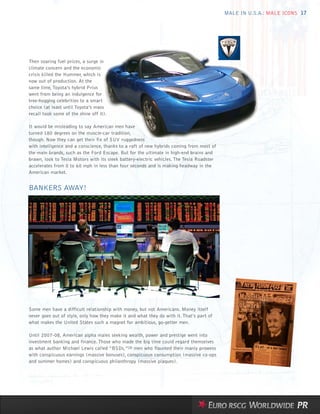 MALE IN U.S.A.: MALE ICONS 17




Then soaring fuel prices, a surge in
climate concern and the economic
crisis killed the Hummer, which is
now out of production. At the
same time, Toyota’s hybrid Prius
went from being an indulgence for
tree-hugging celebrities to a smart
choice (at least until Toyota’s mass
recall took some of the shine off it).

It would be misleading to say American men have
turned 180 degrees on the muscle-car tradition,
though. Now they can get their fix of SUV ruggedness
with intelligence and a conscience, thanks to a raft of new hybrids coming from most of
the main brands, such as the Ford Escape. But for the ultimate in high-end brains and
brawn, look to Tesla Motors with its sleek battery-electric vehicles. The Tesla Roadster
accelerates from 0 to 60 mph in less than four seconds and is making headway in the
American market.


BANKERS AWAY!




Some men have a difficult relationship with money, but not Americans. Money itself
never goes out of style, only how they make it and what they do with it. That’s part of
what makes the United States such a magnet for ambitious, go-getter men.

Until 2007-08, American alpha males seeking wealth, power and prestige went into
investment banking and finance. Those who made the big time could regard themselves
as what author Michael Lewis called “BSDs,”28 men who flaunted their manly prowess
with conspicuous earnings (massive bonuses), conspicuous consumption (massive co-ops
and summer homes) and conspicuous philanthropy (massive plaques).
 