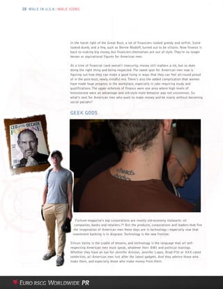 18 MALE IN U.S.A.: MALE ICONS




                        In the harsh light of the Great Bust, a lot of financiers looked greedy and selfish. Some
                        looked dumb, and a few, such as Bernie Madoff, turned out to be villains. Now finance is
                        back to making big money, but financiers themselves are out of style. They’re no longer
                        heroes or aspirational figures for American men.

                        At a time of financial (and overall) insecurity, money still matters a lot, but so does
                        doing the right thing and being respected. The sweet spot for American men now is
                        figuring out how they can make a good living in ways that they can feel all-round proud
                        of in the post-bust, newly mindful era. There’s also the added complication that women
                        have made huge progress in the workplace, especially in jobs requiring study and
                        qualifications. The upper echelons of finance were one area where high levels of
                        testosterone were an advantage and old-style male behavior was not uncommon. So
                        what’s next for American men who want to make money and be manly without becoming
                        social pariahs?


                        GEEK GODS




                           Fortune magazine’s top corporations are mostly old-economy stalwarts: oil
                          companies, banks and retailers.29 But the products, corporations and leaders that fire
                          the imagination of American men these days are in technology—especially now that
                         investment banking is in disgrace. Technology is the new frontier.

                        Silicon Valley is the cradle of dreams, and technology is the language that all self-
                        respecting American men must speak, whatever their BMI and political leanings.
                        Whether they have an eye for Jennifer Aniston, Jennifer Lopez, Brad Pitt or XXX-rated
                        celebrities, all American men lust after the latest gadgets. And they admire those who
                        make them, and especially those who make money from them.
 