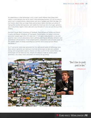 MALE IN U.S.A.: MALE ICONS 19




An added bonus is that technology is still a man’s world. Women have shown their
mettle in most domains, but not as much in the technology business. It’s still an area in
which men’s competitiveness, obsessiveness and love of gadgets give them the edge. It’s
the frontier where they can range freely and do heroic deeds. And there are plenty of
high-profile wealthy technopreneur role models for American men of all ages: genomics
guru Craig Venter, Apple’s Steve Jobs and Linus Torvalds of Linux are just the tip of the
iceberg.

And don’t forget Mark Zuckerberg of Facebook, Evan Williams of Twitter, and Dennis
Crowley and Naveen Selvadurai of Foursquare. Social media is to today’s millennial
generation (people aged 18 to 25) what rock ’n’ roll was to baby boomers: a new and
powerful mass cultural phenomenon that is defining and shaping attitudes, behaviors and
generational self-perception. It has eclipsed politics, corporations and consumer power as
the greatest agent of change, according to a summer 2010 survey by Euro RSCG
Worldwide.30

So IT and social media have generated the first and second waves of technology icons.
Now venture capitalists are looking to fund new technologies to take over outdated
energy and transportation systems. Chances are that as with IT, the icons of these new
technologies will be American men. Despite the advances made by women, power
generation, cars, boats, trains and planes still tend to be guy things.




                                                                                                    “Don’t live to geek;
                                                                                                          geek to live.”
                                                                                                           —Lifehacker.com
 