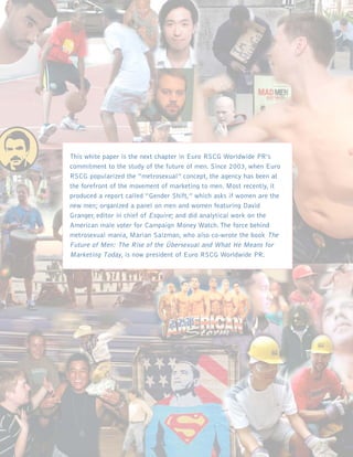 This white paper is the next chapter in Euro RSCG Worldwide PR’s
commitment to the study of the future of men. Since 2003, when Euro
RSCG popularized the “metrosexual” concept, the agency has been at
the forefront of the movement of marketing to men. Most recently, it
produced a report called “Gender Shift,” which asks if women are the
new men; organized a panel on men and women featuring David
Granger, editor in chief of Esquire; and did analytical work on the
American male voter for Campaign Money Watch. The force behind
metrosexual mania, Marian Salzman, who also co-wrote the book The
Future of Men: The Rise of the Übersexual and What He Means for
Marketing Today, is now president of Euro RSCG Worldwide PR.
 