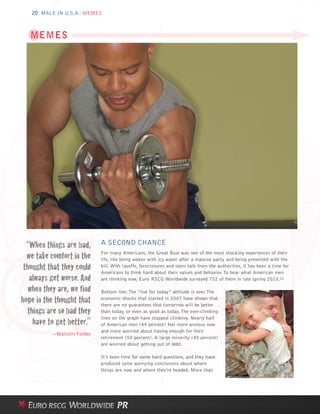 20 MALE IN U.S.A.: MEMES



   MEMES




  “When things are bad,     A SECOND CHANCE
  we take comfort in the    For many Americans, the Great Bust was one of the most shocking experiences of their
                            life, like being woken with icy water after a massive party and being presented with the
 thought that they could    bill. With layoffs, foreclosures and stern talk from the authorities, it has been a time for

   always get worse. And
                            Americans to think hard about their values and behavior. To hear what American men
                            are thinking now, Euro RSCG Worldwide surveyed 752 of them in late spring 2010.31

   when they are, we find   Bottom line: The “live for today” attitude is over. The
hope in the thought that    economic shocks that started in 2007 have shown that
                            there are no guarantees that tomorrow will be better
  things are so bad they    than today, or even as good as today. The ever-climbing

    have to get better.”
                            lines on the graph have stopped climbing. Nearly half
                            of American men (49 percent) feel more anxious now
                            and more worried about having enough for their
          —Malcolm Forbes
                            retirement (50 percent). A large minority (40 percent)
                            are worried about getting out of debt.

                            It’s been time for some hard questions, and they have
                            produced some worrying conclusions about where
                            things are now and where they’re headed. More than
 