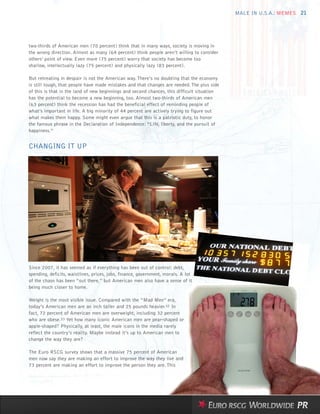 MALE IN U.S.A.: MEMES 21




two-thirds of American men (70 percent) think that in many ways, society is moving in
the wrong direction. Almost as many (64 percent) think people aren’t willing to consider
others’ point of view. Even more (75 percent) worry that society has become too
shallow, intellectually lazy (75 percent) and physically lazy (83 percent).

But retreating in despair is not the American way. There’s no doubting that the economy
is still tough, that people have made mistakes and that changes are needed. The plus side
of this is that in the land of new beginnings and second chances, this difficult situation
has the potential to become a new beginning, too. Almost two-thirds of American men
(63 percent) think the recession has had the beneficial effect of reminding people of
what’s important in life. A big minority of 44 percent are actively trying to figure out
what makes them happy. Some might even argue that this is a patriotic duty, to honor
the famous phrase in the Declaration of Independence: “Life, liberty, and the pursuit of
happiness.”


CHANGING IT UP




Since 2007, it has seemed as if everything has been out of control: debt,
spending, deficits, waistlines, prices, jobs, finance, government, morals. A lot
of the chaos has been “out there,” but American men also have a sense of it
being much closer to home.

Weight is the most visible issue. Compared with the “Mad Men” era,
today’s American men are an inch taller and 25 pounds heavier.32 In
fact, 72 percent of American men are overweight, including 32 percent
who are obese.33 Yet how many iconic American men are pear-shaped or
apple-shaped? Physically, at least, the male icons in the media rarely
reflect the country’s reality. Maybe instead it’s up to American men to
change the way they are?

The Euro RSCG survey shows that a massive 75 percent of American
men now say they are making an effort to improve the way they live and
73 percent are making an effort to improve the person they are. This
 