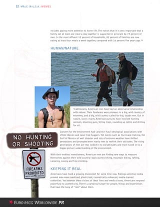 22 MALE IN U.S.A.: MEMES




                       includes paying more attention to home life. The notion that it is very important that a
                       family eat at least one meal a day together is supported in principle by 72 percent of
                       men. In the most affluent 10 percent of households, 80 percent of families are now
                       eating at least four meals a week together, compared with 16 percent five years ago.34


                       HUMAN/NATURE




                                            Traditionally, American men have had an adversarial relationship
                                            with nature. Their forebears were pioneers in a big, wild country of
                                            extremes, and a big, wild country called for big, tough men. Out in
                                            nature, iconic manly American pursuits have involved hunting
                                            animals, shooting guns, felling trees, rounding up cattle and drilling
                                            for oil.

                               Concern for the environment had (and still has) ideological associations with
                               effete liberals and naive tree-huggers. Yet events such as Hurricane Katrina, the
                               Gulf of Mexico oil well disaster and lots of extreme weather have shifted
                               perceptions and prompted even manly men to rethink their attitudes. The rising
                               generations of men are less locked in to old attitudes and more tuned in to a
                               bigger-picture understanding of the environment.

                       With their endless inventiveness, American men are finding new ways to measure
                       themselves against their wild country: backcountry hiking, mountain biking, rafting,
                       canoeing, caving and free-climbing.


                       KEEPING IT REAL
                       Americans have lived a growing disconnect for some time now. Ratings-sensitive media
                       present ever-more sanitized, plasticized, cosmetically enhanced, media-trained
                       celebrities. Yet between these visions of ideal lives and media clones, Americans respond
                       powerfully to authenticity. There’s a growing hunger for people, things and experiences
                       that have the tang of “real” about them.
 