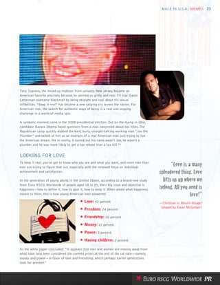 MALE IN U.S.A.: MEMES 23




Tony Soprano, the mixed-up mobster from unlovely New Jersey, became an
American favorite precisely because he seemed so gritty and real. TV star David
Letterman overcame blackmail by being straight and real about his sexual
infidelities. “Keep it real” has become a new rallying cry across the nation. For
American men, the search for authentic ways of being is a real and ongoing
challenge in a world of media spin.

A symbolic moment came in the 2008 presidential election. Out on the stump in Ohio,
candidate Barack Obama faced questions from a man concerned about tax hikes. The
Republican camp quickly dubbed the bald, burly, straight-talking working man “Joe the
Plumber” and talked of him as an example of a real American man just trying to live
the American dream. Yet in reality, it turned out his name wasn’t Joe, he wasn’t a
plumber and he was more likely to get a tax rebate than a tax bill.35


LOOKING FOR LOVE
To keep it real, you’ve got to know who you are and what you want, and more men than
ever are trying to figure that out, especially with the renewed focus on individual
                                                                                                “Love is a many
achievement and satisfaction.                                                            splendored thing. Love
In the generation of young adults in the United States, according to a brand-new study     lifts us up where we
from Euro RSCG Worldwide of people aged 18 to 25, their big issue and objective is
happiness—how to define it, how to gain it, how to keep it. When asked what happiness    belong. All you need is
means to them, this is how young American men answered:                                                   love!”
                                         • Love: 42 percent                              —Christian in Moulin Rouge!
                                                                                          (played by Ewan McGregor)
                                         • Freedom: 24 percent
                                         • Friendship: 20 percent
                                         • Money: 12 percent
                                         • Power: 3 percent
                                         • Having children: 2 percent
As the white paper concluded: “It appears that men and women are moving away from
what have long been considered the coveted prizes at the end of the rat race—namely,
money and power—in favor of love and friendship, which perhaps earlier generations
took for granted.”
 