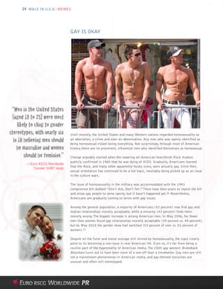 24 MALE IN U.S.A.: MEMES




                                  GAY IS OKAY




 “Men in the United States
  [aged 18 to 25] were most
     likely to cling to gender
stereotypes, with nearly six      Until recently, the United States and many Western nations regarded homosexuality as
   in 10 believing men should     an aberration, a crime and even an abomination. Any man who was openly identified as

     be masculine and women
                                  being homosexual risked losing everything. Not surprisingly, through most of American
                                  history there are no prominent, influential men who identified themselves as homosexual.

         should be feminine.”     Change arguably started when the towering all-American heartthrob Rock Hudson
                                  publicly confirmed in 1985 that he was dying of AIDS. Gradually, Americans learned
         —Euro RSCG Worldwide
                                  that the Rock, and many other apparently hunky icons, were actually gay. Since then,
           “Gender Shift” study
                                  sexual orientation has continued to be a hot topic, inevitably being picked up as an issue
                                  in the culture wars.

                                  The issue of homosexuality in the military was accommodated with the 1993
                                  compromise bill dubbed “Don’t Ask, Don’t Tell.” There have been plans to repeal the bill
                                  and allow gay people to serve openly, but it hasn’t happened yet.36 Nevertheless,
                                  Americans are gradually coming to terms with gay issues.

                                  Among the general population, a majority of Americans (52 percent) now find gay and
                                  lesbian relationships morally acceptable, while a minority (43 percent) finds them
                                  morally wrong. The biggest increase is among American men. In May 2006, far fewer
                                  men than women found gay relationships morally acceptable (39 percent vs. 49 percent),
                                  but by May 2010 the gender skew had switched (53 percent of men vs. 51 percent of
                                  women).37

                                  Despite all the furor and moral outrage still stirred by homosexuality, the signs clearly
                                  point to its becoming a non-issue in real American life. Even so, it’s far from being a
                                  routine part of the hyperreality of American media. The 2005 gay western Brokeback
                                  Mountain turns out to have been more of a one-off than a trendsetter. Gay men are still
                                  not a mainstream phenomenon in American media, and gay-themed storylines are
                                  unusual and often still stereotyped.
 