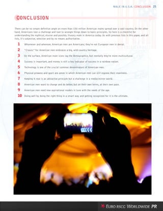 MALE IN U.S.A.: CONCLUSION 25



 CONCLUSION

There can be no simple definitive angle on more than 150 million American males spread over a vast country. On the other
hand, Americans love a challenge and love to wrangle things down to basic principles. So here is a checklist for
understanding the mythical, elusive and possibly illusory male in America today. As with previous lists in this paper, and all
lists, it’s subjective, selective and by no means authoritative.

   1     Whomever and wherever, American men are Americans; they’re not European men in denial.

   2     “Classic” for American men embraces a big, wild country heritage.

   3     On the surface, American male icons lag the demographics, but mentally they’re more multicultural.

   4     Success is important, and money is still a key indicator of success in a rainbow nation.

   5     Technology is one of the crucial common denominators of American men.

   6     Physical prowess and sport are areas in which American men can still express their manliness.

   7     Keeping it real is an attractive principle but a challenge in a media-mirror world.

   8     American men want to change and do better, but on their own terms, at their own pace.

   9     American men need new aspirational models in tune with the needs of the age.

   10    Doing well by doing the right thing in a smart way and getting recognized for it is the ultimate.
 