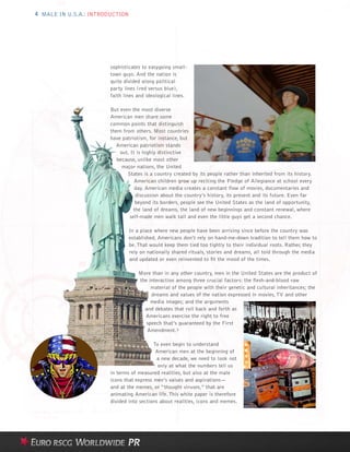 4 MALE IN U.S.A.: INTRODUCTION




                        sophisticates to easygoing small-
                        town guys. And the nation is
                        quite divided along political
                        party lines (red versus blue),
                        faith lines and ideological lines.

                        But even the most diverse
                        American men share some
                        common points that distinguish
                        them from others. Most countries
                        have patriotism, for instance, but
                          American patriotism stands
                            out. It is highly distinctive
                           because, unlike most other
                             major nations, the United
                               States is a country created by its people rather than inherited from its history.
                                   American children grow up reciting the Pledge of Allegiance at school every
                                   day. American media creates a constant flow of movies, documentaries and
                                   discussion about the country’s history, its present and its future. Even far
                                   beyond its borders, people see the United States as the land of opportunity,
                                  the land of dreams, the land of new beginnings and constant renewal, where
                                self-made men walk tall and even the little guys get a second chance.

                                 In a place where new people have been arriving since before the country was
                                 established, Americans don’t rely on hand-me-down tradition to tell them how to
                                 be. That would keep them tied too tightly to their individual roots. Rather, they
                                 rely on nationally shared rituals, stories and dreams, all told through the media
                                 and updated or even reinvented to fit the mood of the times.

                                     More than in any other country, men in the United States are the product of
                                     the interaction among three crucial factors: the flesh-and-blood raw
                                          material of the people with their genetic and cultural inheritances; the
                                          dreams and values of the nation expressed in movies, TV and other
                                          media images; and the arguments
                                       and debates that roll back and forth as
                                       Americans exercise the right to free
                                        speech that’s guaranteed by the First
                                        Amendment.3

                                           To even begin to understand
                                            American men at the beginning of
                                             a new decade, we need to look not
                                             only at what the numbers tell us
                        in terms of measured realities, but also at the male
                        icons that express men’s values and aspirations—
                        and at the memes, or “thought viruses,” that are
                        animating American life. This white paper is therefore
                        divided into sections about realities, icons and memes.
 