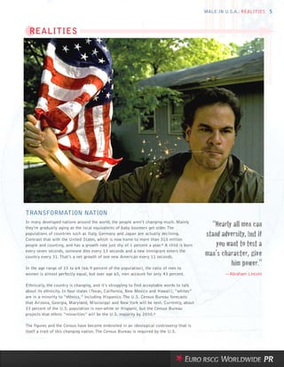 MALE IN U.S.A.: REALITIES 5



  REALITIES




TRANSFORMATION NATION
In many developed nations around the world, the people aren’t changing much. Mainly
they’re gradually aging as the local equivalents of baby boomers get older. The
                                                                                              “Nearly all men can
populations of countries such as Italy, Germany and Japan are actually declining.           stand adversity, but if
                                                                                                you want to test a
Contrast that with the United States, which is now home to more than 310 million
people and counting, and has a growth rate just shy of 1 percent a year.4 A child is born
every seven seconds, someone dies every 13 seconds and a new immigrant enters the
country every 31. That’s a net growth of one new American every 11 seconds.
                                                                                            man’s character, give
In the age range of 15 to 64 (66.9 percent of the population), the ratio of men to
                                                                                                     him power.”
women is almost perfectly equal, but over age 65, men account for only 43 percent.                  —Abraham Lincoln

Ethnically, the country is changing, and it’s struggling to find acceptable words to talk
about its ethnicity. In four states (Texas, California, New Mexico and Hawaii), “whites”
are in a minority to “ethnics,” including Hispanics. The U.S. Census Bureau forecasts
that Arizona, Georgia, Maryland, Mississippi and New York will be next. Currently, about
33 percent of the U.S. population is non-white or Hispanic, but the Census Bureau
projects that ethnic “minorities” will be the U.S. majority by 2050.5

The figures and the Census have become embroiled in an ideological controversy that is
itself a trait of this changing nation. The Census Bureau is required by the U.S.
 