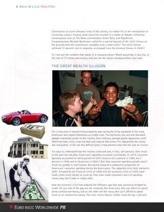 6 MALE IN U.S.A.: REALITIES




                        Constitution to count everyone living in the country, no matter his or her immigration or
                        citizenship status.6 Exactly what should be counted is a matter of debate. Influential
                        conservatives such as Fox News commentator Glenn Beck and Republican
                        Congresswoman Michele Bachmann called for a partial boycott of the 2010 Census on
                        the grounds that the Constitution mandates only a head count.7 The 2010 Census
                        achieved 72 percent mail-in response, unchanged from the previous Census in 2000.8

                        It’s not just the numbers that speak of a changing nation. Watch passersby in any city, or
                        the cast of TV shows and movies, and you see the nation changing before your eyes.


                        THE GREAT WEALTH ILLUSION




                        For a long time, it seemed rising prosperity was raising the living standards of the many
                        Americans who regard themselves as middle class. The big homes, big cars and abundant
                        gadgets impressed visitors to the country. Even ordinary, average people apparently could
                        afford hot tubs, SUVs, king-size beds and massive flat-screen TVs. Apparently the money
                        was everywhere. In the last few difficult years, it has become clear that this was an illusion.

                        It’s easy to understand how the illusion continued and, in fact, still persists. Over much
                        of the past two decades, Americans’ spending increased consistently. In 1970, consumer
                        spending accounted for 64.8 percent of GDP, rising to 65.2 percent in 1980, 66.7
                        percent in 1990 and 67.8 percent in 2000.9 But that consumer-spending growth wasn’t
                        driven by growth in real income. Borrowing financed a substantial proportion of
                        Americans’ consumer spending during the boom years. The subprime crisis that started in
                        2007, followed by the financial crisis of 2008 and the economic crisis of 2009, have
                        made credit much harder to come by. They have made consumers leery of spending
                        money they don’t have or might need.

                        Now the economic crisis has widened the affluence gap that was previously bridged by
                        credit. On one side of the gap are the relatively few Americans who can afford to spend
                        plenty without borrowing, and on the other are the many who can’t afford to spend
                        much at all without borrowing. The most recent figures (2008) show the top 1 percent
 