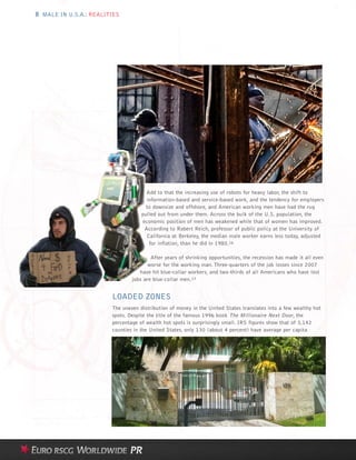 8 MALE IN U.S.A.: REALITIES




                                      Add to that the increasing use of robots for heavy labor, the shift to
                                      information-based and service-based work, and the tendency for employers
                                      to downsize and offshore, and American working men have had the rug
                                    pulled out from under them. Across the bulk of the U.S. population, the
                                    economic position of men has weakened while that of women has improved.
                                     According to Robert Reich, professor of public policy at the University of
                                      California at Berkeley, the median male worker earns less today, adjusted
                                       for inflation, than he did in 1980.16

                                        After years of shrinking opportunities, the recession has made it all even
                                       worse for the working man. Three-quarters of the job losses since 2007
                                   have hit blue-collar workers, and two-thirds of all Americans who have lost
                                jobs are blue-collar men.17


                        LOADED ZONES
                        The uneven distribution of money in the United States translates into a few wealthy hot
                        spots. Despite the title of the famous 1996 book The Millionaire Next Door, the
                        percentage of wealth hot spots is surprisingly small. IRS figures show that of 3,142
                        counties in the United States, only 130 (about 4 percent) have average per capita
 