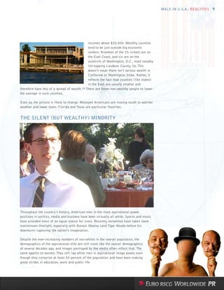 MALE IN U.S.A.: REALITIES 9




                                              incomes above $35,000. Wealthy counties
                                              tend to be just outside big economic
                                              centers: Nineteen of the 25 richest are on
                                              the East Coast, and six are on the
                                              outskirts of Washington, D.C., most notably
                                              list-topping Loudoun County, Va. This
                                              doesn’t mean there isn’t serious wealth in
                                              California or Washington State. Rather, it
                                              reflects the fact that counties (like states)
                                              in the East are usually smaller and
therefore have less of a spread of wealth.18 There are fewer non-wealthy people to lower
the average in such counties.

Even so, the picture is likely to change. Moneyed Americans are moving south to warmer
weather and lower taxes. Florida and Texas are particular favorites.


THE SILENT (BUT WEALTHY) MINORITY




Throughout the country’s history, American men in the most aspirational power
positions in politics, media and business have been virtually all white. Sports and music
have provided more of an equal stance for icons. Recently, nonwhites have taken some
mainstream limelight, especially with Barack Obama (and Tiger Woods before his
downturn) capturing the nation’s imagination.

Despite the ever-increasing numbers of non-whites in the overall population, the
demographics of the aspirational elite are still more like the overall demographics
of several decades ago, and images portrayed by the media often reflect that. The
same applies to women. They still lag white men in aspirational image power, even
though they comprise at least 50 percent of the population and have been making
great strides in education, work and public life.
 