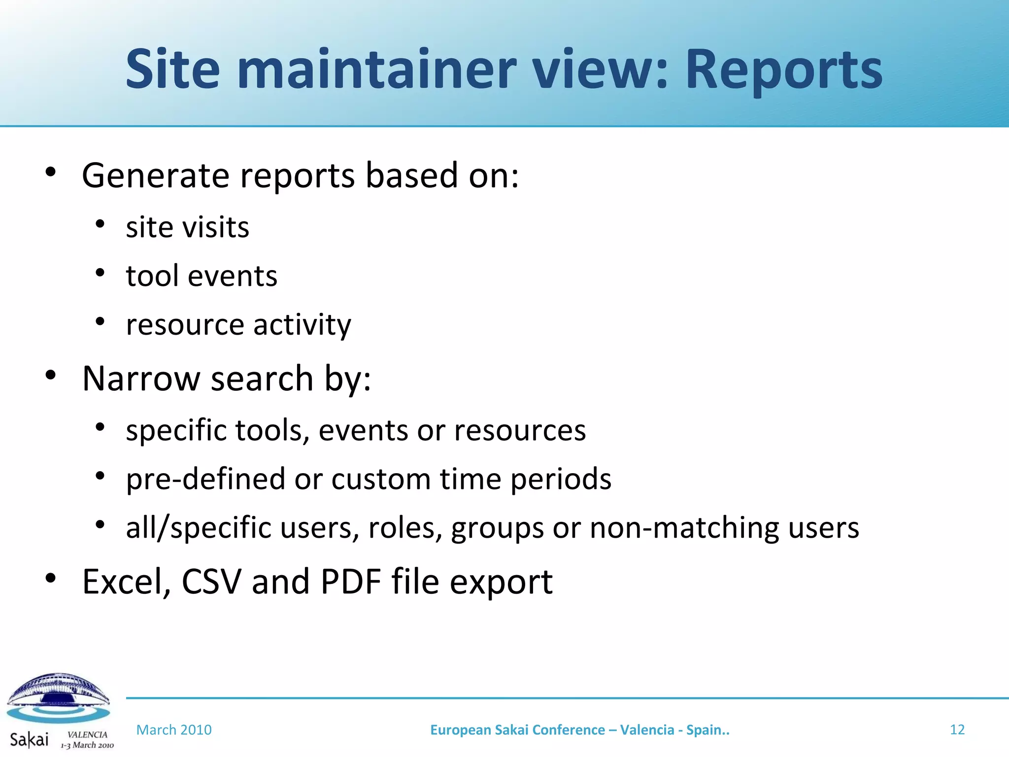 Site maintainer view: Reports Generate reports based on: site visits tool events resource activity Narrow search by: specific tools, events or resources pre-defined or custom time periods all/specific users, roles, groups or non-matching users Excel, CSV and PDF file export March 2010 European Sakai Conference – Valencia - Spain.. 