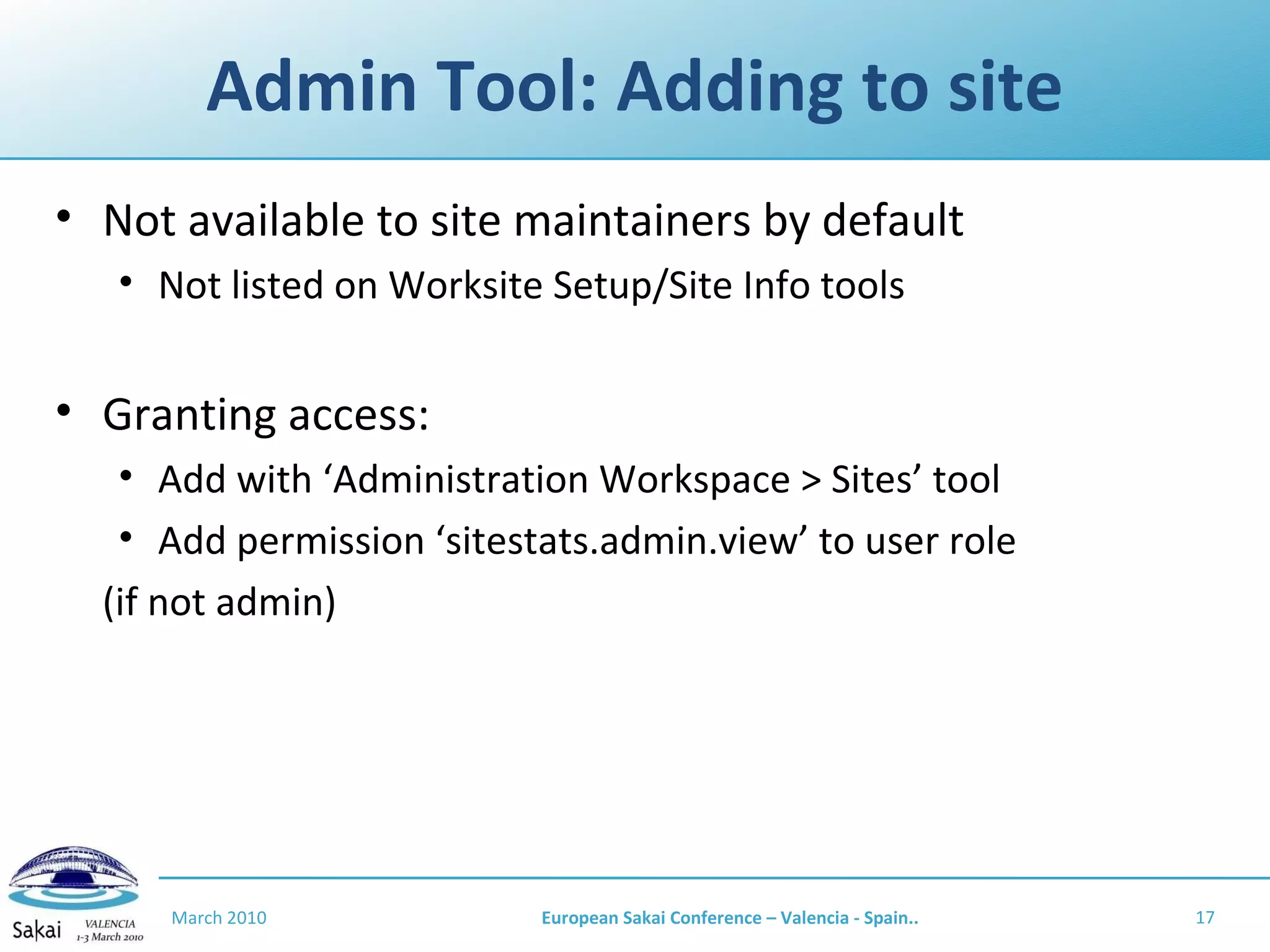 Admin Tool: Adding to site Not available to site maintainers by default Not listed on Worksite Setup/Site Info tools Granting access: Add with ‘Administration Workspace > Sites’ tool Add permission ‘sitestats.admin.view’ to user role  (if not admin) March 2010 European Sakai Conference – Valencia - Spain.. 
