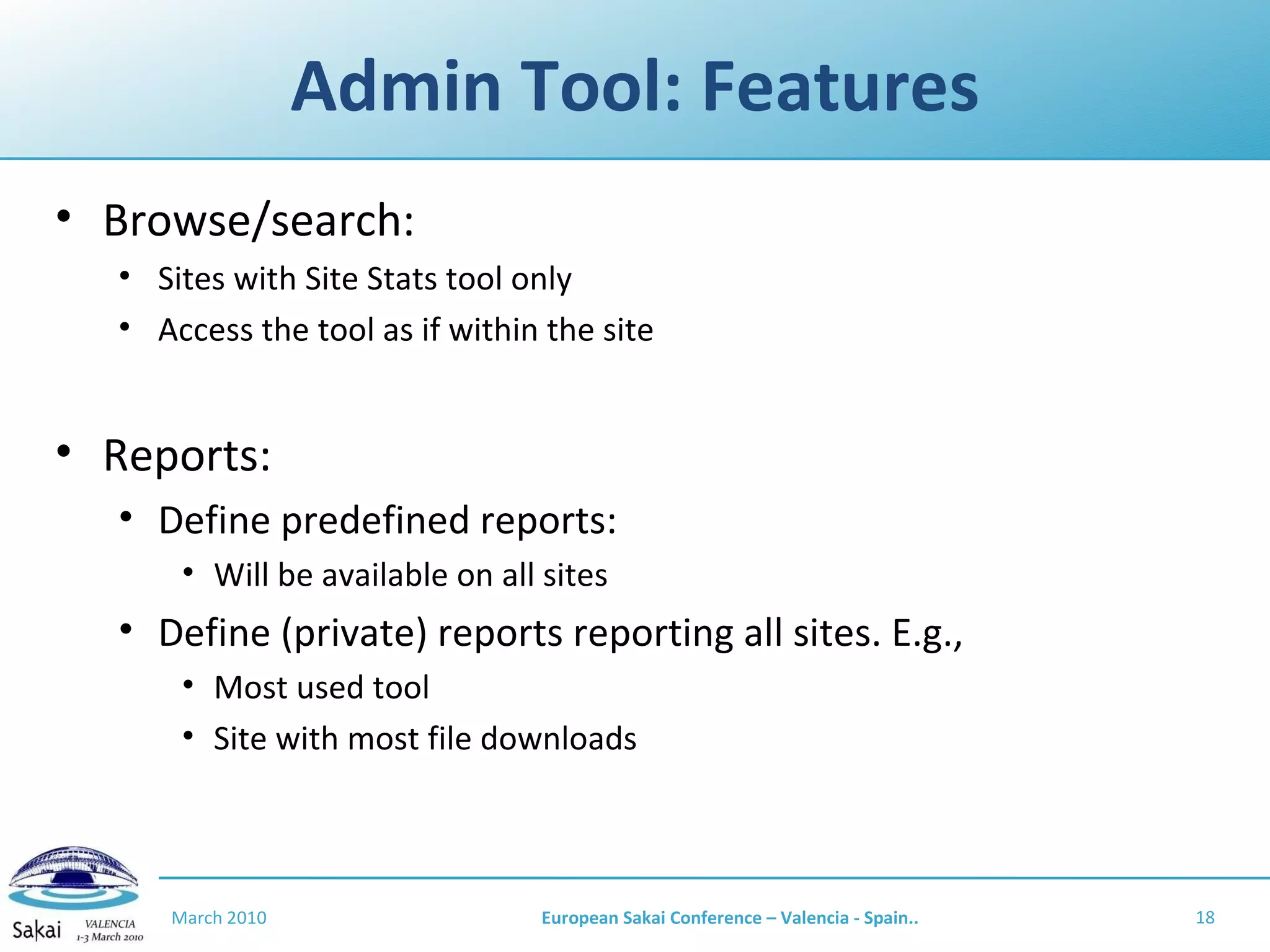 Admin Tool: Features Browse/search: Sites with Site Stats tool only Access the tool as if within the site Reports: Define predefined reports: Will be available on all sites Define (private) reports reporting all sites. E.g., Most used tool Site with most file downloads March 2010 European Sakai Conference – Valencia - Spain.. 
