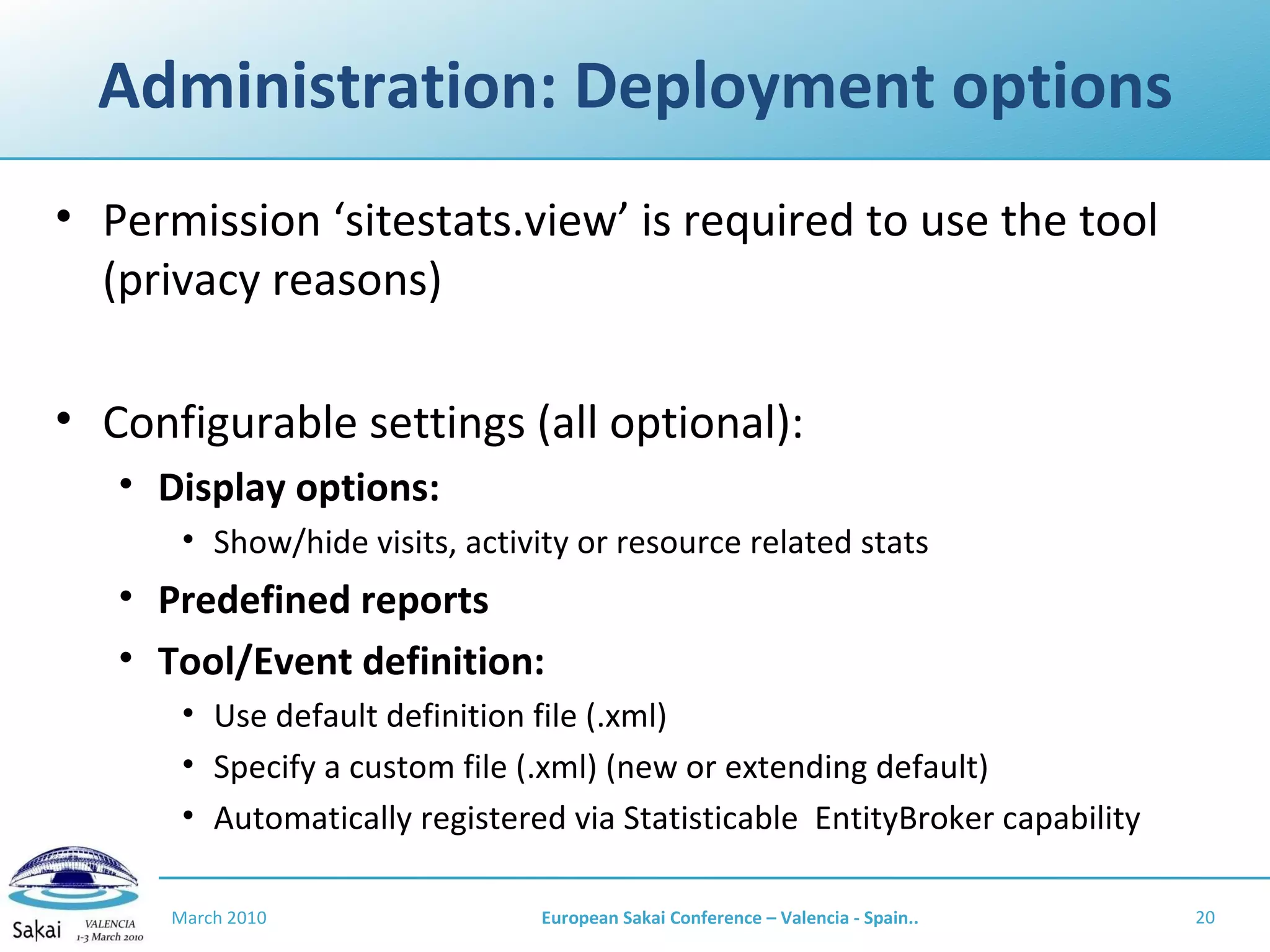 Administration: Deployment options Permission ‘sitestats.view’ is required to use the tool (privacy reasons) Configurable settings (all optional): Display options: Show/hide visits, activity or resource related stats Predefined reports Tool/Event definition:  Use default definition file (.xml) Specify a custom file (.xml) (new or extending default) Automatically registered via Statisticable  EntityBroker capability March 2010 European Sakai Conference – Valencia - Spain.. 