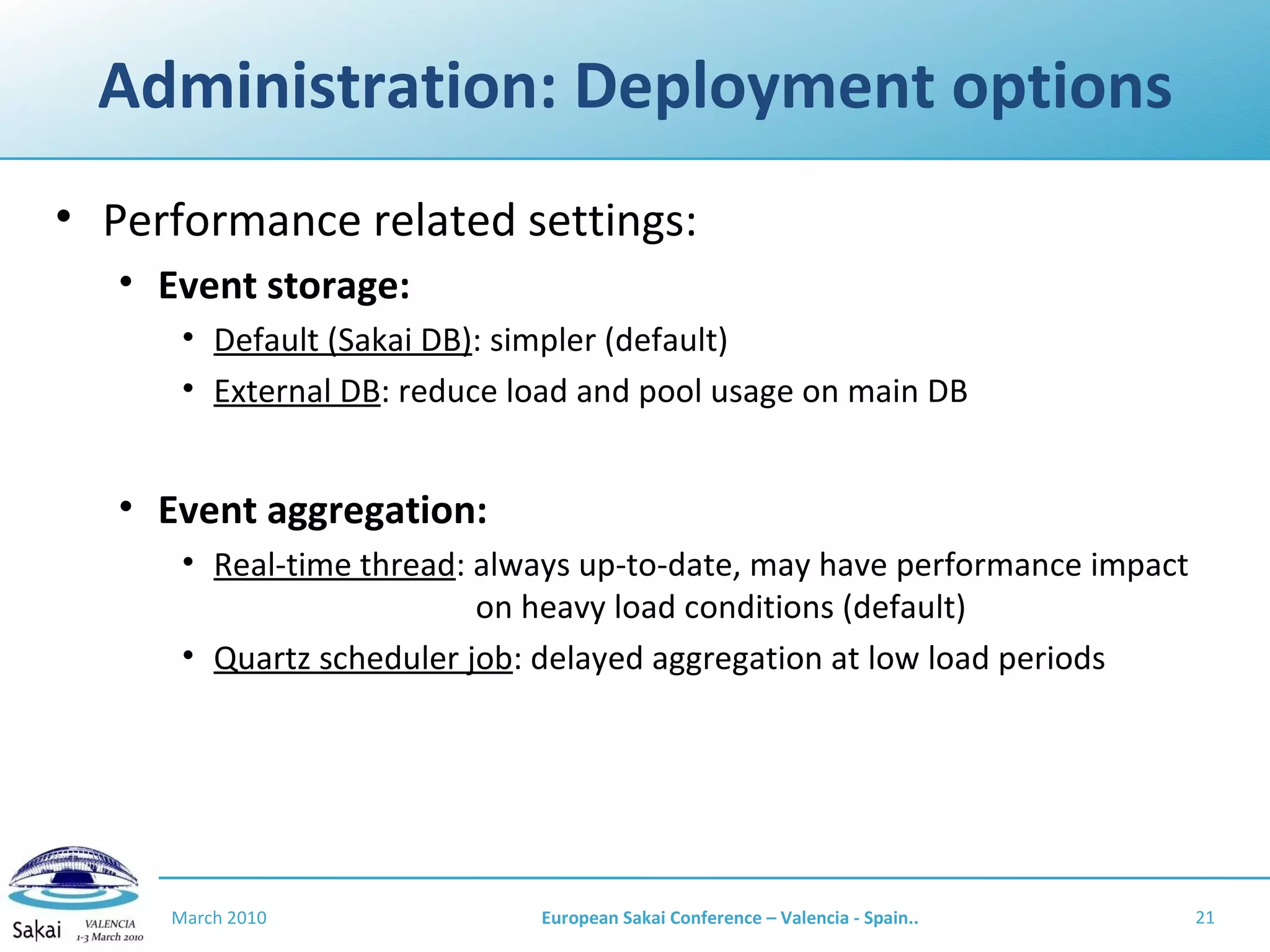 Administration: Deployment options Performance related settings: Event storage:  Default (Sakai DB) : simpler (default) External DB : reduce load and pool usage on main DB Event aggregation:  Real-time thread : always up-to-date, may have performance impact    on heavy load conditions (default) Quartz scheduler job : delayed aggregation at low load periods March 2010 European Sakai Conference – Valencia - Spain.. 