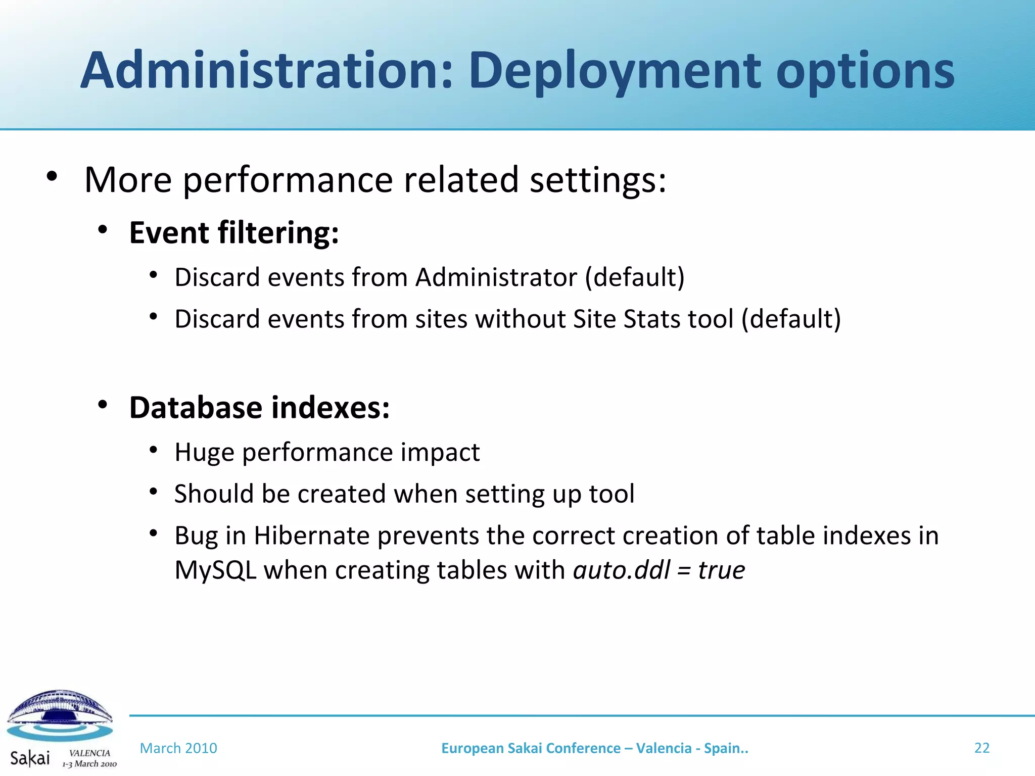 Administration: Deployment options More performance related settings: Event filtering: Discard events from Administrator (default) Discard events from sites without Site Stats tool (default) Database indexes: Huge performance impact Should be created when setting up tool Bug in Hibernate prevents the correct creation of table indexes in MySQL when creating tables with  auto.ddl = true March 2010 European Sakai Conference – Valencia - Spain.. 