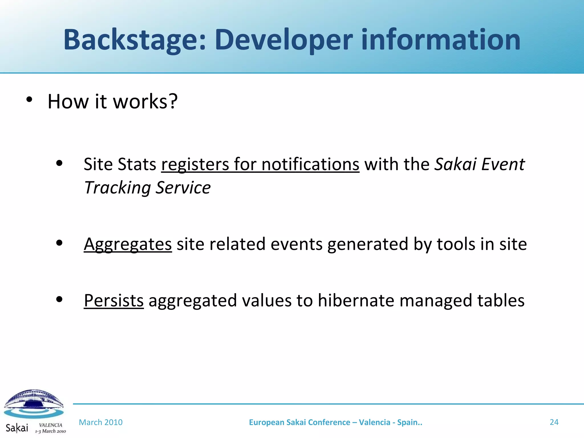 Backstage: Developer information How it works? Site Stats  registers for notifications  with the  Sakai Event Tracking Service Aggregates  site related events generated by tools in site Persists  aggregated values to hibernate managed tables March 2010 European Sakai Conference – Valencia - Spain.. 