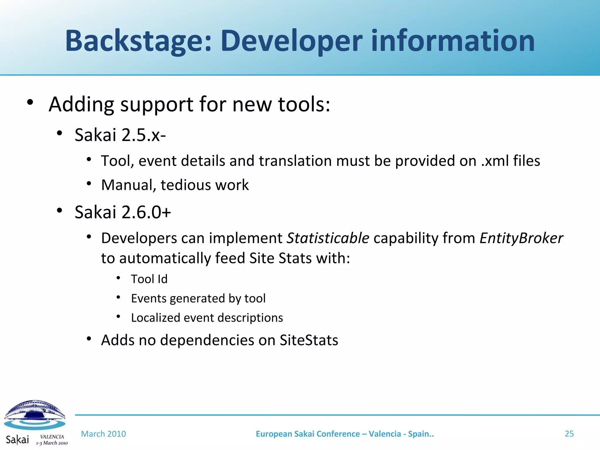 Backstage: Developer information Adding support for new tools: Sakai 2.5.x- Tool, event details and translation must be provided on .xml files Manual, tedious work Sakai 2.6.0+ Developers can implement  Statisticable  capability from  EntityBroker  to automatically feed Site Stats with: Tool Id Events generated by tool Localized event descriptions Adds no dependencies on SiteStats March 2010 European Sakai Conference – Valencia - Spain.. 