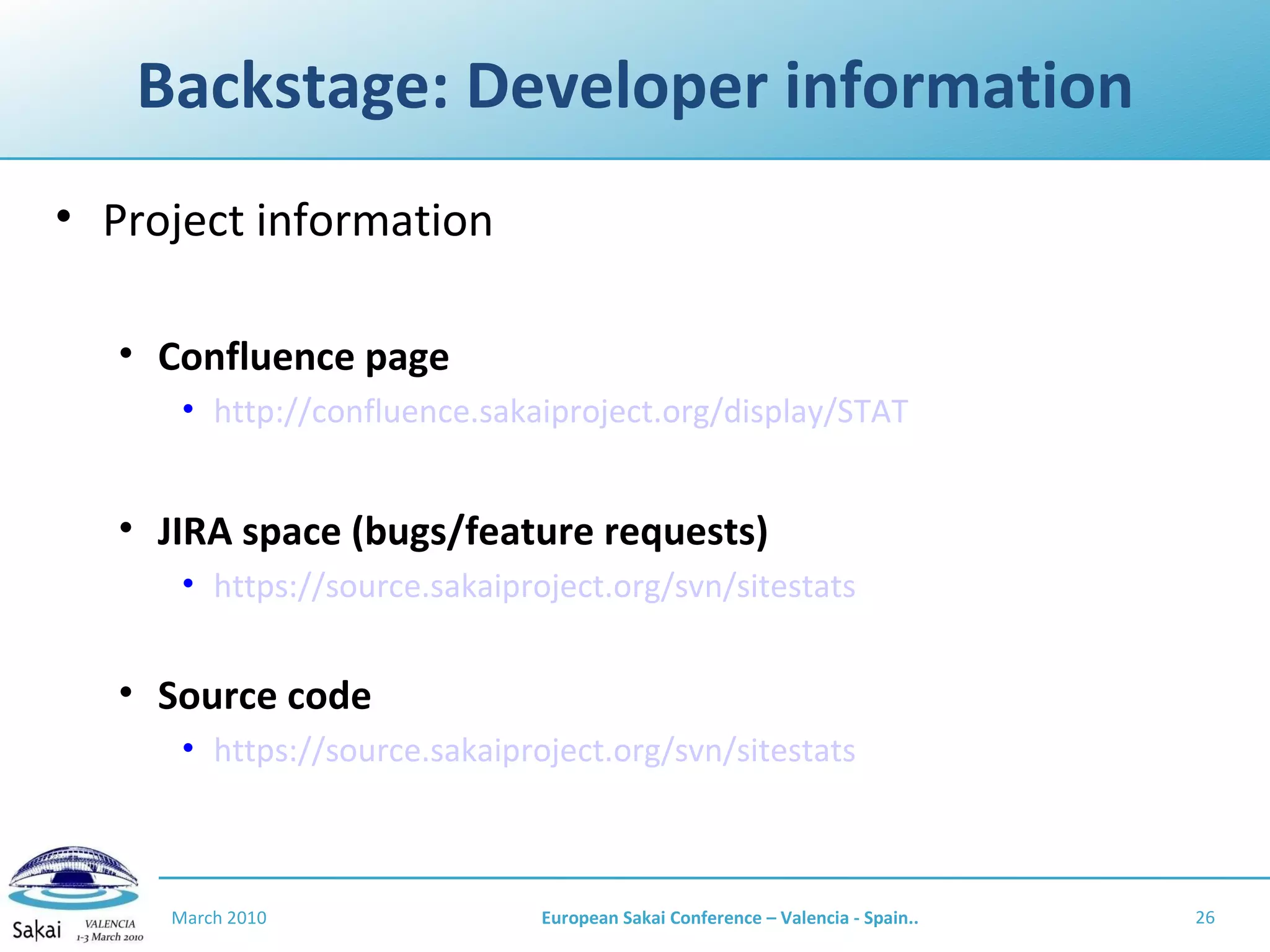 Backstage: Developer information Project information Confluence page http://confluence.sakaiproject.org/display/STAT JIRA space (bugs/feature requests) https://source.sakaiproject.org/svn/sitestats Source code https://source.sakaiproject.org/svn/sitestats March 2010 European Sakai Conference – Valencia - Spain.. 