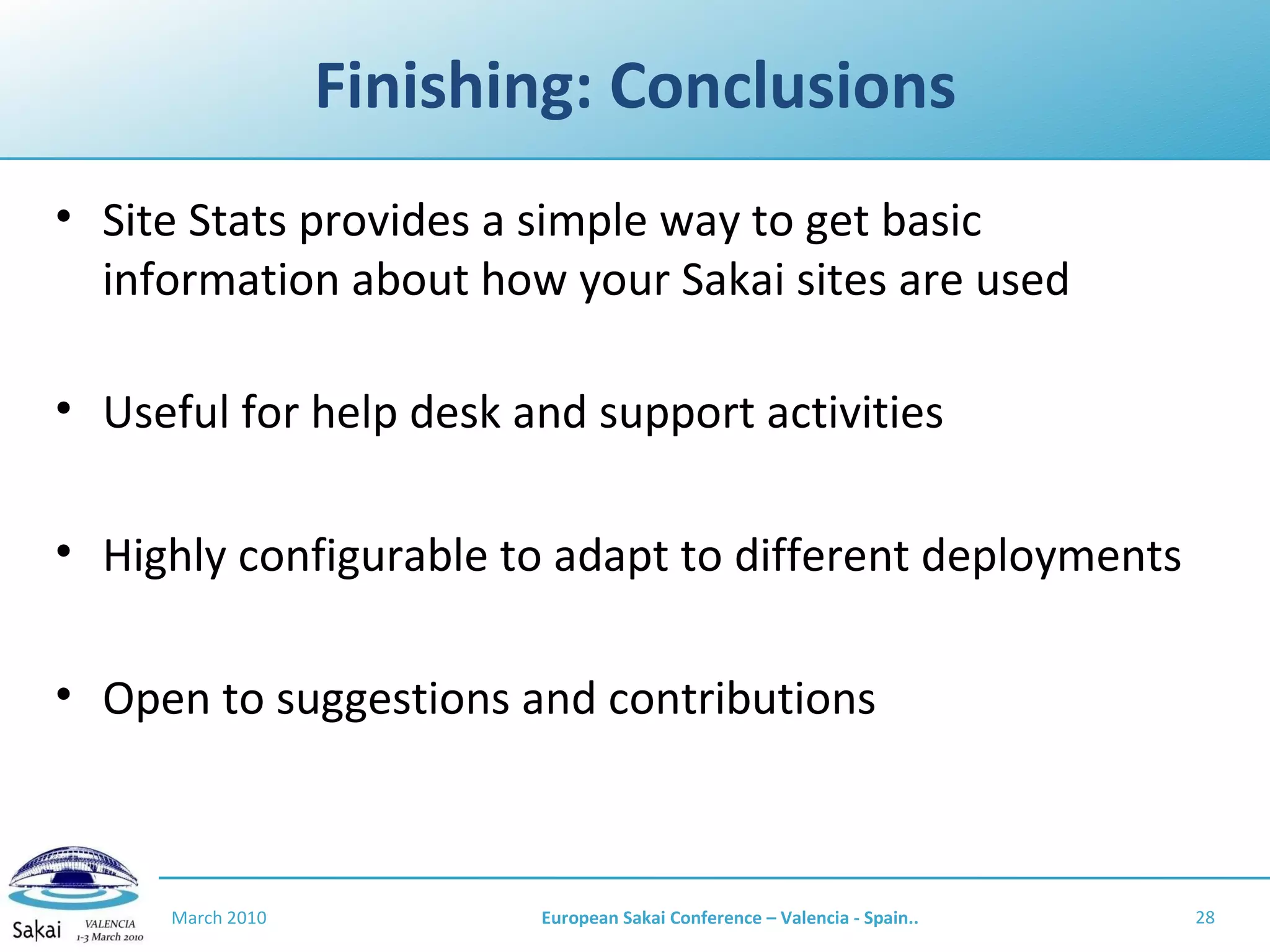 Finishing: Conclusions Site Stats provides a simple way to get basic information about how your Sakai sites are used Useful for help desk and support activities Highly configurable to adapt to different deployments Open to suggestions and contributions March 2010 European Sakai Conference – Valencia - Spain.. 