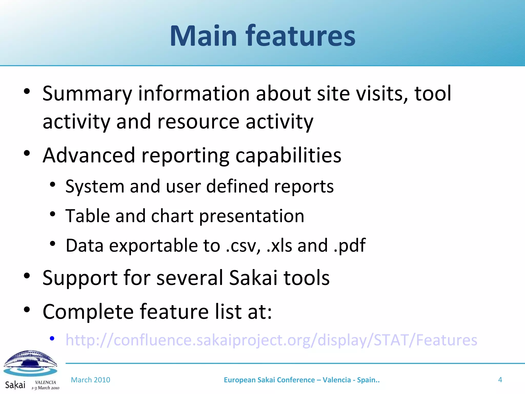 Main features Summary information about site visits, tool activity and resource activity Advanced reporting capabilities System and user defined reports Table and chart presentation Data exportable to .csv, .xls and .pdf Support for several Sakai tools Complete feature list at: http://confluence.sakaiproject.org/display/STAT/Features March 2010 European Sakai Conference – Valencia - Spain.. 