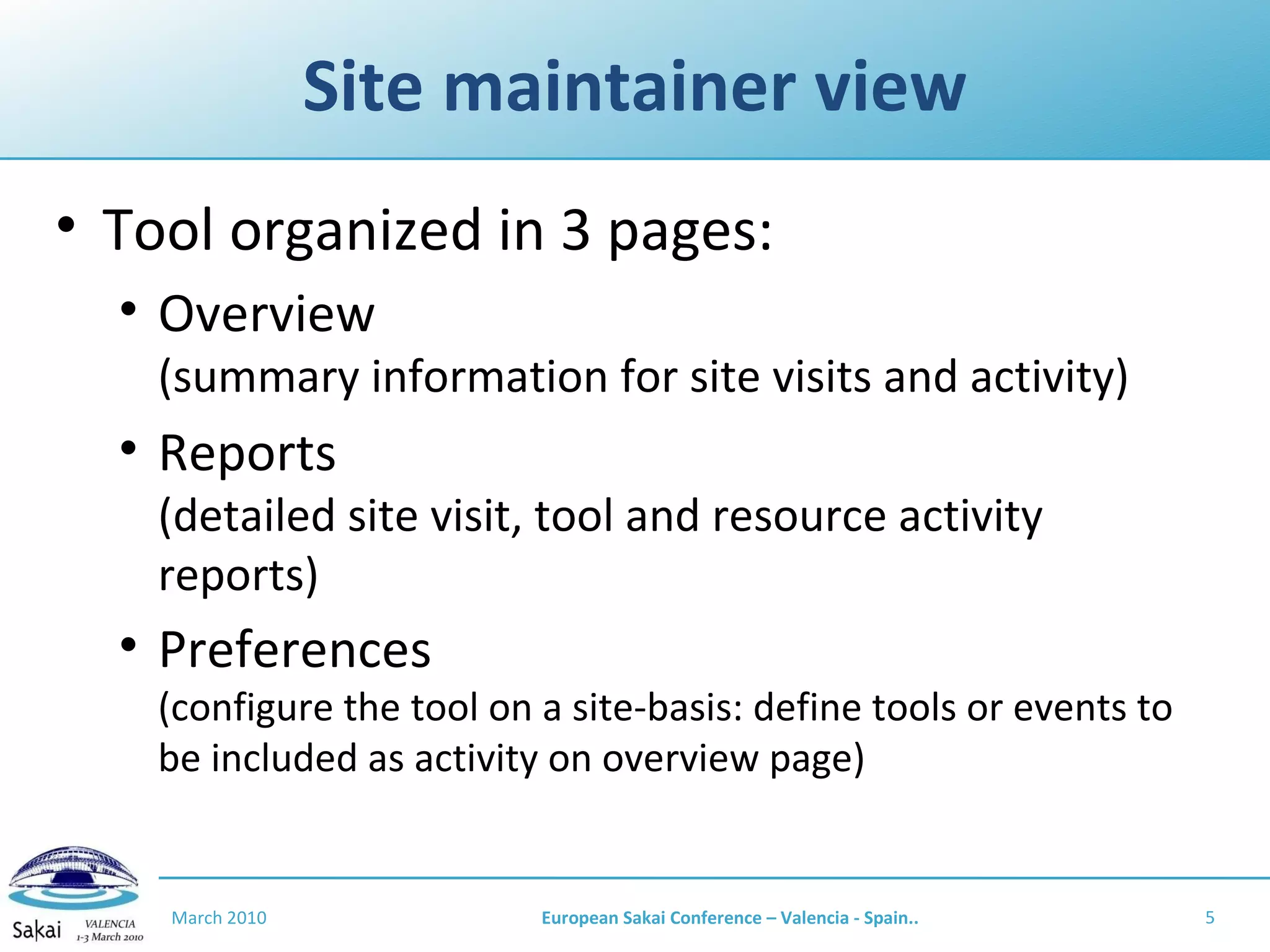 Site maintainer view Tool organized in 3 pages: Overview (summary information for site visits and activity) Reports (detailed site visit, tool and resource activity reports) Preferences (configure the tool on a site-basis: define tools or events to be included as activity on overview page) March 2010 European Sakai Conference – Valencia - Spain.. 