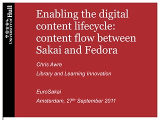 Enabling the digital content lifecycle: content flow between Sakai and Fedora Chris Awre Library and Learning Innovation EuroSakai Amsterdam, 27th September 2011 1 