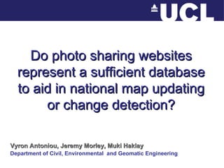 Do photo sharing websites represent a sufficient database to aid in national map updating or change detection? Vyron Antoniou, Jeremy Morley, Muki Haklay Department of Civil, Environmental  and Geomatic Engineering 
