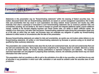 Page 2
Forward-Looking Statements
Statements in this presentation may be "forward-looking statements" within the meaning of federal securities laws. The
matters discussed herein that are forward-looking statements are based on current management expectations that involve
risks and uncertainties that may result in such expectations not being realized. Actual outcomes and results may differ
materially from what is expressed or forecasted in such forward-looking statements due to numerous potential risks and
uncertainties including, but not limited to, the need to manage our growth and integrate additional capital, acquire additional
vessels, volatility in the dry-bulk shipping business and vessel charter rates, our ability to obtain sufficient capital, the
volatility of our stock price, and other risks and factors. Forward-looking statements made during this presentation speak only
as of the date on which they are made, and Euroseas does not undertake any obligation to update any forward-looking
statement to reflect events or circumstances after the date of this presentation.
Because forward-looking statements are subject to risks and uncertainties, we caution you not to place undue reliance on any
forward-looking statements. All written or oral forward-looking statements by Euroseas or persons acting on its behalf are
qualified by these cautionary statements.
This presentation also contains historical data about the dry bulk and containerized trade, dry bulk and containership fleet and
dry bulk and containership rates. These figures have been compiled by the Company based on available data from a variety
of sources like broker reports and various industry publications or represent Company’s own estimates. The Company
exercised reasonable care and judgment in preparing these estimates, however, the estimates provided herein may not match
information from other sources.
This presentation shall not constitute an offer to sell or the solicitation of an offer to buy securities, nor shall there be any sale
of securities in any jurisdiction in which such offer, solicitation or sale would be unlawful under the securities laws of such
jurisdiction.
 