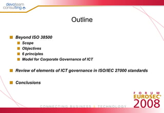 Outline

Beyond ISO 38500
   Scope
   Objectives
   6 principles
   Model for Corporate Governance of ICT


Review of elements of ICT governance in ISO/IEC 27000 standards

Conclusions
 