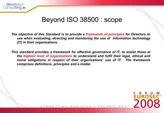 Beyond ISO 38500 : scope

The objective of this Standard is to provide a framework of principles for Directors to
   use when evaluating, directing and monitoring the use of information technology
   (IT) in their organizations.

This standard provides a framework for effective governance of IT, to assist those at
   the highest level of organizations to understand and fulfil their legal, ethical and
   moral obligations in respect of their organizations’ use of IT. The framework
   comprises definitions, principles and a model.
 