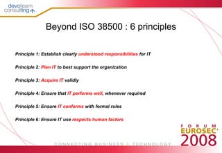 Beyond ISO 38500 : 6 principles

Principle 1: Establish clearly understood responsibilities for IT

Principle 2: Plan IT to best support the organization

Principle 3: Acquire IT validly

Principle 4: Ensure that IT performs well, whenever required

Principle 5: Ensure IT conforms with formal rules

Principle 6: Ensure IT use respects human factors
 