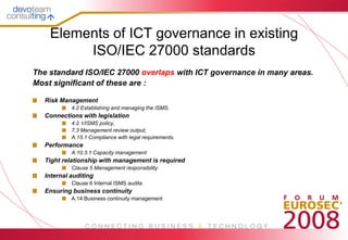 Elements of ICT governance in existing
         ISO/IEC 27000 standards
The standard ISO/IEC 27000 overlaps with ICT governance in many areas.
Most significant of these are :

   Risk Management
            4.2 Establishing and managing the ISMS.
   Connections with legislation
            4.2.1/ISMS policy,
            7.3 Management review output,
            A.15.1 Compliance with legal requirements.
   Performance
            A.10.3.1 Capacity management
   Tight relationship with management is required
            Clause 5 Management responsibility
   Internal auditing
            Clause 6 Internal ISMS audits
   Ensuring business continuity
            A.14 Business continuity management
 