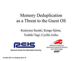 Memory Deduplication
                   as a Threat to the Guest OS

                          Kuniyasu Suzaki, Kengo Iijima,
                            Toshiki Yagi, Cyrille Artho



           Research Center for Information Security



EuroSec 2011 at Salzburg, April 10
 