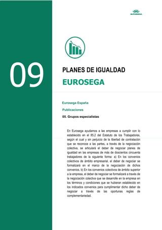 09 PLANES DE IGUALDAD
EUROSEGA
Eurosega España
Publicaciones
05. Grupos especialistas
En Eurosega ayudamos a las empresas a cumplir con lo
establecido en el 85.2 del Estatuto de los Trabajadores,
según el cual y sin perjuicio de la libertad de contratación
que se reconoce a las partes, a través de la negociación
colectiva, se articulará el deber de negociar planes de
igualdad en las empresas de más de doscientos cincuenta
trabajadores de la siguiente forma: a) En los convenios
colectivos de ámbito empresarial, el deber de negociar se
formalizará en el marco de la negociación de dichos
convenios. b) En los convenios colectivos de ámbito superior
a la empresa, el deber de negociar se formalizará a través de
la negociación colectiva que se desarrolle en la empresa en
los términos y condiciones que se hubieran establecido en
los indicados convenios para cumplimentar dicho deber de
negociar a través de las oportunas reglas de
complementariedad.
 